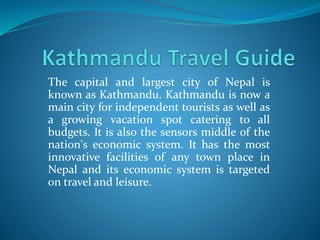 The capital and largest city of Nepal is
known as Kathmandu. Kathmandu is now a
main city for independent tourists as well as
a growing vacation spot catering to all
budgets. It is also the sensors middle of the
nation's economic system. It has the most
innovative facilities of any town place in
Nepal and its economic system is targeted
on travel and leisure.
 