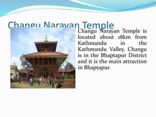 Changu Narayan Temple
Changu Narayan Temple is
located about 18km from
Kathmandu in the
Kathmandu Valley. Changu
is in the Bhaptapur District
and it is the main attraction
in Bhaptapur.
 