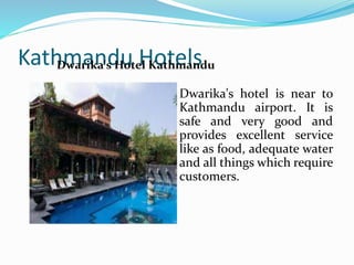 Kathmandu Hotels
Dwarika's hotel is near to
Kathmandu airport. It is
safe and very good and
provides excellent service
like as food, adequate water
and all things which require
customers.
Dwarika's Hotel Kathmandu
 
