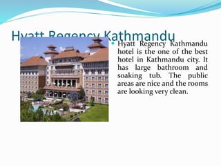 Hyatt Regency Kathmandu
Hyatt Regency
Kathmandu hotel is the
one of the best hotel in
Kathmandu city. It has
large bathroom and
soaking tub. The public
areas are nice and the
rooms are looking very
clean.
 