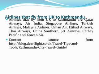 Airlines that fly from UK to Kathmandu
Airlines that fly from UK to Kathmandu are Qatar
Airways, Air India, Singapore Airlines, Turkish
Airlines, Malaysia Airlines, Oman Air, Etihad Airways,
Thai Airways, China Southern, Jet Airways, Cathay
Pacific and Korean Air.
Content source from
http://blog.dearflight.co.uk/Travel-Tips-and-
Tools/Kathmandu-City-Travel-Guide/
 