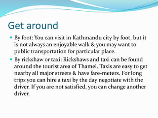 Get around
By foot: You can visit in Kathmandu city by foot, but it
is not always an enjoyable walk & you may want to
public transportation for particular place.
By rickshaw or taxi: Rickshaws and taxi can be found
around the tourist area of Thamel. Taxis are easy to get
nearby all major streets & have fare-meters. For long
trips you can hire a taxi by the day negotiate with the
driver. If you are not satisfied, you can change another
driver.
 