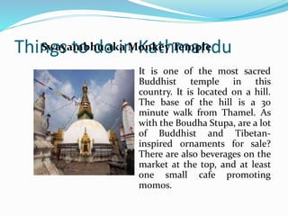 Things to do in Kathmandu
It is one of the most sacred
Buddhist temple in this country. It
is located on a hill. The base of the
hill is a 30 minute walk from
Thamel. As with the Boudha
Stupa, are a lot of Buddhist and
Tibetan-inspired ornaments for
sale? There are also beverages on
the market at the top, and at least
one small cafe promoting momos.
Swayambhu aka Monkey Temple
 