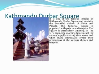 Kathmandu Durbar Square
It is one of the famous temples in
Kathmandu Durbar Square and
contains the beautiful shrines of
Shiva and Parvati. This historical
square is populated with palaces
and temples. The Square is
particularly amazing in the very
beginning morning hours as all
the various suppliers set up their
wares and when many
enthusiasts create their
promotions at the various shrines
and temples.
 