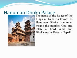 Hanuman Dhoka Palace
The name of the Palace of the
Kings of Nepal is known as
Hanuman Dhoka. Hanuman
means the monkey God and
relate of Lord Rama and
Dhoka means Door in Nepali.
 