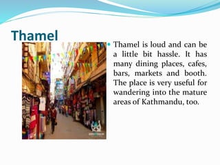 Thamel
Thamel is loud and can be
a little bit hassle. It has
many dining places, cafes,
bars, markets and booth.
The place is very useful for
wandering into the mature
areas of Kathmandu, too.
 