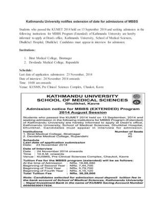 Kathmandu University notifies extension of date for admissions of MBBS 
Students who passed the KUMET 2014 held on 13 September 2014 and seeking admission in the 
following institutions for MBBS Program (Extended) of Kathmandu University are hereby 
informed to apply at Dean's office, Kathmandu University, School of Medical Sciences, 
Dhulikhel Hospital, Dhulikhel. Candidates must appear in interview for admission. 
Institutions: 
1. Birat Medical College, Biratnagar 
2. Devdanda Medical College, Rupandehi 
Schedule: 
Last date of application submission: 23 November, 2014 
Date of interview: 24 November 2014 onwards 
Time: 10:00 am onwards 
Venue: KUSMS, Pre Clinical Sciences Complex, Chaukot, Kavre 
