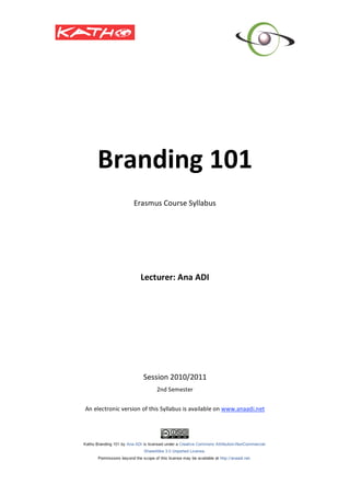  
 
 
 
 
 
 
                                       



        Branding 101 
                                       
                                       
                      Erasmus Course Syllabus 
                                       
                                       
                                       
                                       
                                       
                                       
                                       
                                       
                         Lecturer: Ana ADI 
                                   
                                   
                                   
                                   
                                       
                                       
                                       
                                       
                                       

                          Session 2010/2011 
                               2nd Semester 
                                         
    An electronic version of this Syllabus is available on www.anaadi.net

                                                                                 




                                                                             
                                       
                                       
 