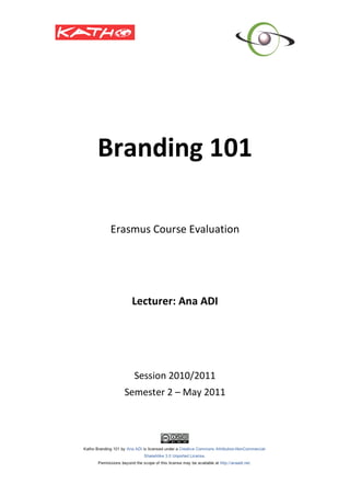  
                  
    Branding 101 
                  
                  
                  
                  
                  
     Erasmus Course Evaluation 
                   
                   
                   
                   
         Lecturer: Ana ADI 
                  
                  
                  
                  
                  
         Session 2010/2011 
       Semester 2 – May 2011 
 
 