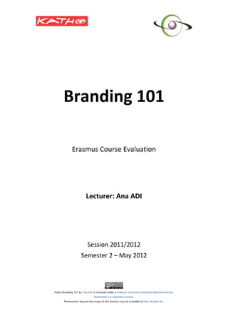  
                             	
  
       Branding	
  101	
  
                             	
  
                             	
  
                             	
  
                             	
  
                             	
  
        Erasmus	
  Course	
  Evaluation	
  
                       	
  
                       	
  
                       	
  
                       	
  
            Lecturer:	
  Ana	
  ADI	
  
                             	
  
                             	
  
                             	
  
                             	
  
                             	
  
              Session	
  2011/2012	
  
           Semester	
  2	
  –	
  May	
  2012	
  
	
  
 