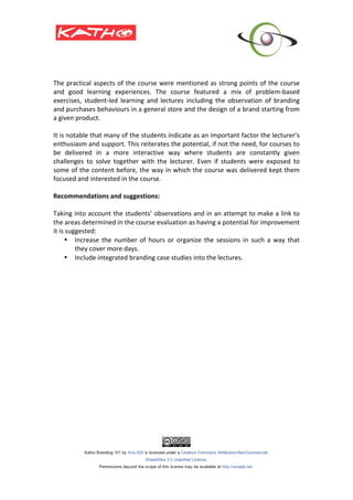 The	
  practical	
  aspects	
  of	
  the	
  course	
  were	
  mentioned	
  as	
  strong	
  points	
  of	
  the	
  course	
  
and	
   good	
   learning	
   experiences.	
   The	
   course	
   featured	
   a	
   mix	
   of	
   problem-­‐based	
  
exercises,	
   student-­‐led	
   learning	
   and	
   lectures	
   including	
   the	
   observation	
   of	
   branding	
  
and	
   purchases	
   behaviours	
   in	
   a	
   general	
   store	
   and	
   the	
   design	
   of	
   a	
   brand	
   starting	
   from	
  
a	
  given	
  product.	
  	
  
	
  
It	
   is	
   notable	
   that	
   many	
   of	
   the	
   students	
   indicate	
   as	
   an	
   important	
   factor	
   the	
   lecturer’s	
  
enthusiasm	
  and	
  support.	
  This	
  reiterates	
  the	
  potential,	
  if	
  not	
  the	
  need,	
  for	
  courses	
  to	
  
be	
   delivered	
   in	
   a	
   more	
   interactive	
   way	
   where	
   students	
   are	
   constantly	
   given	
  
challenges	
   to	
   solve	
   together	
   with	
   the	
   lecturer.	
   Even	
   if	
   students	
   were	
   exposed	
   to	
  
some	
  of	
  the	
  content	
  before,	
  the	
  way	
  in	
  which	
  the	
  course	
  was	
  delivered	
  kept	
  them	
  
focused	
  and	
  interested	
  in	
  the	
  course.	
  	
  
	
  
Recommendations	
  and	
  suggestions:	
  
	
  
Taking	
  into	
  account	
  the	
  students’	
  observations	
  and	
  in	
  an	
  attempt	
  to	
  make	
  a	
  link	
  to	
  
the	
  areas	
  determined	
  in	
  the	
  course	
  evaluation	
  as	
  having	
  a	
  potential	
  for	
  improvement	
  
it	
  is	
  suggested:	
  
          • Increase	
   the	
   number	
   of	
   hours	
   or	
   organize	
   the	
   sessions	
   in	
   such	
   a	
   way	
   that	
  
                 they	
  cover	
  more	
  days.	
  	
  
          • Include	
  integrated	
  branding	
  case	
  studies	
  into	
  the	
  lectures.	
  	
  
	
  
          	
  
	
  
	
  
 