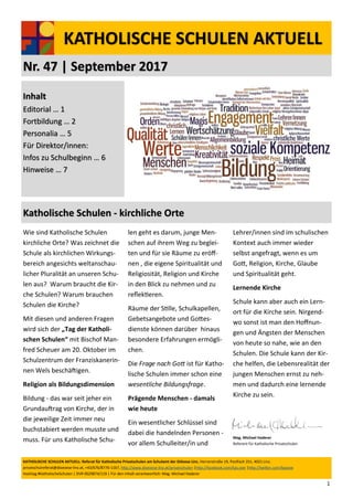 1
KATHOLISCHE SCHULEN AKTUELL
Nr. 47 | September 2017
KATHOLISCHE SCHULEN AKTUELL: Referat für Katholische Privatschulen am Schulamt der Diözese Linz, Herrenstraße 19, Postfach 251, 4021 Linz.
privatschulreferat@dioezese-linz.at, +43/676/8776-1167, http://www.dioezese-linz.at/privatschulen |http://facebook.com/kps.ooe |http://twitter.com/kpsooe
Hashtag #KatholischeSchulen | DVR 0029874/119 | Für den Inhalt verantwortlich: Mag. Michael Haderer
Inhalt
Editorial … 1
Fortbildung … 2
Personalia … 5
Für Direktor/innen:
Infos zu Schulbeginn … 6
Hinweise … 7
Katholische Schulen - kirchliche Orte
Wie sind Katholische Schulen
kirchliche Orte? Was zeichnet die
Schule als kirchlichen Wirkungs-
bereich angesichts weltanschau-
licher Pluralität an unseren Schu-
len aus? Warum braucht die Kir-
che Schulen? Warum brauchen
Schulen die Kirche?
Mit diesen und anderen Fragen
wird sich der „Tag der Katholi-
schen Schulen“ mit Bischof Man-
fred Scheuer am 20. Oktober im
Schulzentrum der Franziskanerin-
nen Wels beschäftigen.
Religion als Bildungsdimension
Bildung - das war seit jeher ein
Grundauftrag von Kirche, der in
die jeweilige Zeit immer neu
buchstabiert werden musste und
muss. Für uns Katholische Schu-
len geht es darum, junge Men-
schen auf ihrem Weg zu beglei-
ten und für sie Räume zu eröff-
nen , die eigene Spiritualität und
Religiosität, Religion und Kirche
in den Blick zu nehmen und zu
reflektieren.
Räume der Stille, Schulkapellen,
Gebetsangebote und Gottes-
dienste können darüber hinaus
besondere Erfahrungen ermögli-
chen.
Die Frage nach Gott ist für Katho-
lische Schulen immer schon eine
wesentliche Bildungsfrage.
Prägende Menschen - damals
wie heute
Ein wesentlicher Schlüssel sind
dabei die handelnden Personen -
vor allem Schulleiter/in und
Lehrer/innen sind im schulischen
Kontext auch immer wieder
selbst angefragt, wenn es um
Gott, Religion, Kirche, Glaube
und Spiritualität geht.
Lernende Kirche
Schule kann aber auch ein Lern-
ort für die Kirche sein. Nirgend-
wo sonst ist man den Hoffnun-
gen und Ängsten der Menschen
von heute so nahe, wie an den
Schulen. Die Schule kann der Kir-
che helfen, die Lebensrealität der
jungen Menschen ernst zu neh-
men und dadurch eine lernende
Kirche zu sein.
Mag. Michael Haderer
Referent für Katholische Privatschulen
 