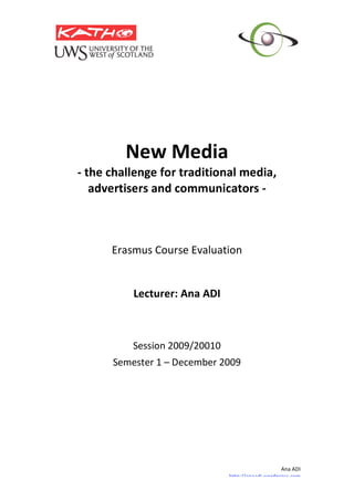  
                  
             New Media 
    ‐ the challenge for traditional media, 
       advertisers and communicators ‐ 
                        
                        
                        
                        
          Erasmus Course Evaluation 
                        
                        
              Lecturer: Ana ADI 
                        
                        
                        
              Session 2009/20010 
          Semester 1 – December 2009 
 




                                                        Ana ADI  
                                    http://anaadi.wordpress.com
 