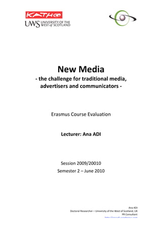  
                  
             New Media 
    ‐ the challenge for traditional media, 
       advertisers and communicators ‐ 
                             
                             
                             
                             
          Erasmus Course Evaluation 
                        
                        
              Lecturer: Ana ADI 
                             
                             
                             
                             
              Session 2009/20010 
             Semester 2 – June 2010 
 




                                                                        Ana ADI 
                   Doctoral Researcher – University of the West of Scotland, UK 
                                                                 PR Consultant   
                                                  http://anaadi.wordpress.com
 