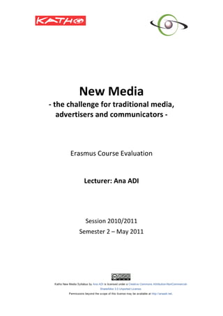  
                  
             New Media 
    ‐ the challenge for traditional media, 
       advertisers and communicators ‐ 
                        
                        
                        
                        
          Erasmus Course Evaluation 
                        
                        
              Lecturer: Ana ADI 
                        
                        
                        
                        
               Session 2010/2011 
             Semester 2 – May 2011 
 
 