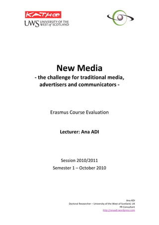 Ana ADI 
Doctoral Researcher – University of the West of Scotland, UK 
PR Consultant   
http://anaadi.wordpress.com
 
 
New Media 
‐ the challenge for traditional media, 
advertisers and communicators ‐ 
 
 
 
 
Erasmus Course Evaluation 
 
 
Lecturer: Ana ADI 
 
 
 
 
Session 2010/2011 
Semester 1 – October 2010 
 
 