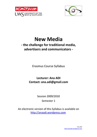 New Media
  - the challenge for traditional media,
     advertisers and communicators -



            Erasmus Course Syllabus


              Lecturer: Ana ADI
         Contact: ana.adi@gmail.com



                 Session 2009/2010
                     Semester 1

An electronic version of this Syllabus is available on
          http://anaadi.wordpress.com



                                                             Ana ADI
                                         http://anaadi.wordpress.com
 