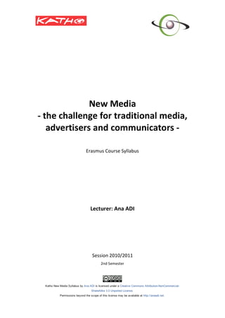  
 
 
 
 
 
 

                        
                  New Media 
    ‐ the challenge for traditional media, 
       advertisers and communicators ‐ 
                             
                             
                Erasmus Course Syllabus 
                             
                             
                             
                             
                             
                             
                             
                             
                             
                             
                 Lecturer: Ana ADI 
                           
                             
                             
                             
                             
                             
                             

                  Session 2010/2011 
                      2nd Semester 
                             
 