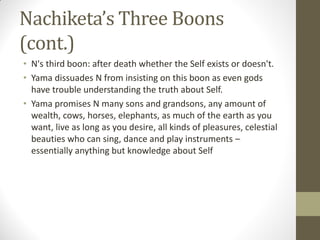 Nachiketa’s Three Boons
(cont.)
• N's third boon: after death whether the Self exists or doesn't.
• Yama dissuades N from insisting on this boon as even gods
have trouble understanding the truth about Self.
• Yama promises N many sons and grandsons, any amount of
wealth, cows, horses, elephants, as much of the earth as you
want, live as long as you desire, all kinds of pleasures, celestial
beauties who can sing, dance and play instruments –
essentially anything but knowledge about Self
 