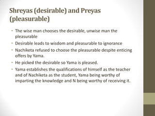 Shreyas(desirable)and Preyas
(pleasurable)
• The wise man chooses the desirable, unwise man the
pleasurable
• Desirable leads to wisdom and pleasurable to ignorance
• Nachiketa refused to choose the pleasurable despite enticing
offers by Yama.
• He picked the desirable so Yama is pleased.
• Yama establishes the qualifications of himself as the teacher
and of Nachiketa as the student, Yama being worthy of
imparting the knowledge and N being worthy of receiving it.
 