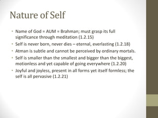 Nature of Self
• Name of God = AUM = Brahman; must grasp its full
significance through meditation (1.2.15)
• Self is never born, never dies – eternal, everlasting (1.2.18)
• Atman is subtle and cannot be perceived by ordinary mortals.
• Self is smaller than the smallest and bigger than the biggest,
motionless and yet capable of going everywhere (1.2.20)
• Joyful and joyless, present in all forms yet itself formless; the
self is all pervasive (1.2.21)
 