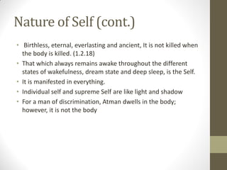 Nature of Self (cont.)
• Birthless, eternal, everlasting and ancient, It is not killed when
the body is killed. (1.2.18)
• That which always remains awake throughout the different
states of wakefulness, dream state and deep sleep, is the Self.
• It is manifested in everything.
• Individual self and supreme Self are like light and shadow
• For a man of discrimination, Atman dwells in the body;
however, it is not the body
 