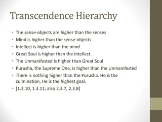 Transcendence Hierarchy
• The sense-objects are higher than the senses
• Mind is higher than the sense-objects
• Intellect is higher than the mind
• Great Soul is higher than the intellect.
• The Unmanifested is higher than Great Soul
• Purusha, the Supreme One, is higher than the Unmanifested
• There is nothing higher than the Purusha. He is the
culmination, He is the highest goal.
• [1.3.10, 1.3.11; also 2.3.7, 2.3.8]
 