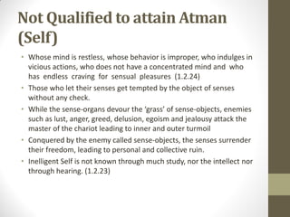 Not Qualified to attain Atman
(Self)
• Whose mind is restless, whose behavior is improper, who indulges in
vicious actions, who does not have a concentrated mind and who
has endless craving for sensual pleasures (1.2.24)
• Those who let their senses get tempted by the object of senses
without any check.
• While the sense-organs devour the ‘grass’ of sense-objects, enemies
such as lust, anger, greed, delusion, egoism and jealousy attack the
master of the chariot leading to inner and outer turmoil
• Conquered by the enemy called sense-objects, the senses surrender
their freedom, leading to personal and collective ruin.
• Inelligent Self is not known through much study, nor the intellect nor
through hearing. (1.2.23)
 