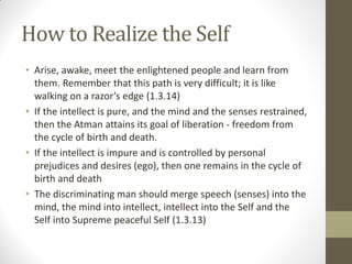 How to Realize the Self
• Arise, awake, meet the enlightened people and learn from
them. Remember that this path is very difficult; it is like
walking on a razor’s edge (1.3.14)
• If the intellect is pure, and the mind and the senses restrained,
then the Atman attains its goal of liberation - freedom from
the cycle of birth and death.
• If the intellect is impure and is controlled by personal
prejudices and desires (ego), then one remains in the cycle of
birth and death
• The discriminating man should merge speech (senses) into the
mind, the mind into intellect, intellect into the Self and the
Self into Supreme peaceful Self (1.3.13)
 
