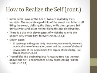 How to Realize the Self (cont.)
• In the secret cave of the heart, two are seated by life's
fountain. The separate ego drinks of the sweet and bitter stuff,
liking the sweet, disliking the bitter, while the supreme Self
drinks sweet and bitter neither liking this nor disliking that.
• There is a city with eleven gates of which the ruler is the
unborn Self, whose light forever shines. (2.2.1)
• Eleven gates:
• 11 openings in the gross body - two eyes, two nostrils, two ears,
mouth, the two of evacuation, navel and the crown of the head
• Eleven gates of the subtle body: five organs of knowledge, five
organs of action, mind
• Tree of life: The beginning-less Ashwatha tree has the root
above (the Self) and branches below representing “all the
worlds” (2.3.1)
 