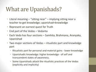 What are Upanishads?
• Literal meaning – “sitting near” – implying sitting near a
teacher to get knowledge; upanishad=knowledge
• Represent an earnest quest for Truth
• End part of the Vedas – Vedanta
• Each Veda has four sections – Samhita, Brahmana, Aranyaka,
Upanishad
• Two major sections of Vedas – ritualistic part and knowledge
part
• Ritualistic part for personal and material gains - lower knowledge
• Upanishadic knowledge: higher knowledge - of self and
transcendent states of awareness.
• Some Upanishads attack the ritualistic practices of the Vedas
(explicitly and implicitly)
 