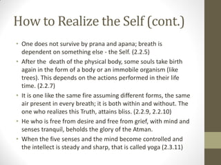 How to Realize the Self (cont.)
• One does not survive by prana and apana; breath is
dependent on something else - the Self. (2.2.5)
• After the death of the physical body, some souls take birth
again in the form of a body or an immobile organism (like
trees). This depends on the actions performed in their life
time. (2.2.7)
• It is one like the same fire assuming different forms, the same
air present in every breath; it is both within and without. The
one who realizes this Truth, attains bliss. (2.2.9, 2.2.10)
• He who is free from desire and free from grief, with mind and
senses tranquil, beholds the glory of the Atman.
• When the five senses and the mind become controlled and
the intellect is steady and sharp, that is called yoga (2.3.11)
 