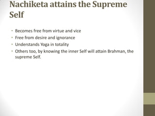 Nachiketa attains the Supreme
Self
• Becomes free from virtue and vice
• Free from desire and ignorance
• Understands Yoga in totality
• Others too, by knowing the inner Self will attain Brahman, the
supreme Self.
 