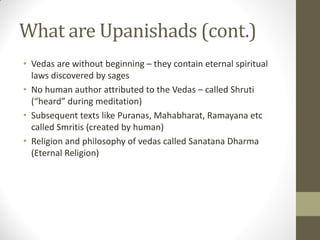What are Upanishads (cont.)
• Vedas are without beginning – they contain eternal spiritual
laws discovered by sages
• No human author attributed to the Vedas – called Shruti
(“heard” during meditation)
• Subsequent texts like Puranas, Mahabharat, Ramayana etc
called Smritis (created by human)
• Religion and philosophy of vedas called Sanatana Dharma
(Eternal Religion)
 