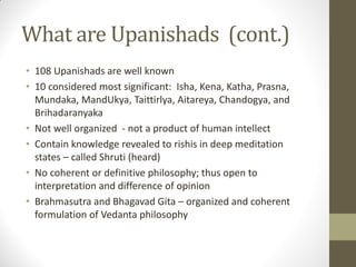 What are Upanishads (cont.)
• 108 Upanishads are well known
• 10 considered most significant: Isha, Kena, Katha, Prasna,
Mundaka, MandUkya, Taittirlya, Aitareya, Chandogya, and
Brihadaranyaka
• Not well organized - not a product of human intellect
• Contain knowledge revealed to rishis in deep meditation
states – called Shruti (heard)
• No coherent or definitive philosophy; thus open to
interpretation and difference of opinion
• Brahmasutra and Bhagavad Gita – organized and coherent
formulation of Vedanta philosophy
 