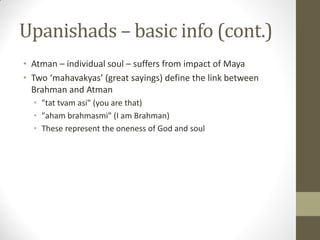 Upanishads – basic info (cont.)
• Atman – individual soul – suffers from impact of Maya
• Two ‘mahavakyas’ (great sayings) define the link between
Brahman and Atman
• "tat tvam asi" (you are that)
• "aham brahmasmi" (I am Brahman)
• These represent the oneness of God and soul
 