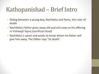 Kathopanishad – Brief Intro
• Dialog between a young boy, Nachiketa and Yama, the ruler of
death
• Nachiketa's father gives away old and sick cows as his offering
in Vishwajit Yajna (sacrificial ritual)
• Nachiketa is upset and wants to know whom his father will
give him away. The father says "to death".
 