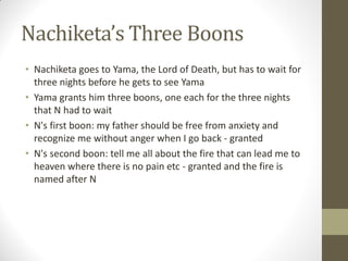 Nachiketa’s Three Boons
• Nachiketa goes to Yama, the Lord of Death, but has to wait for
three nights before he gets to see Yama
• Yama grants him three boons, one each for the three nights
that N had to wait
• N's first boon: my father should be free from anxiety and
recognize me without anger when I go back - granted
• N's second boon: tell me all about the fire that can lead me to
heaven where there is no pain etc - granted and the fire is
named after N
 