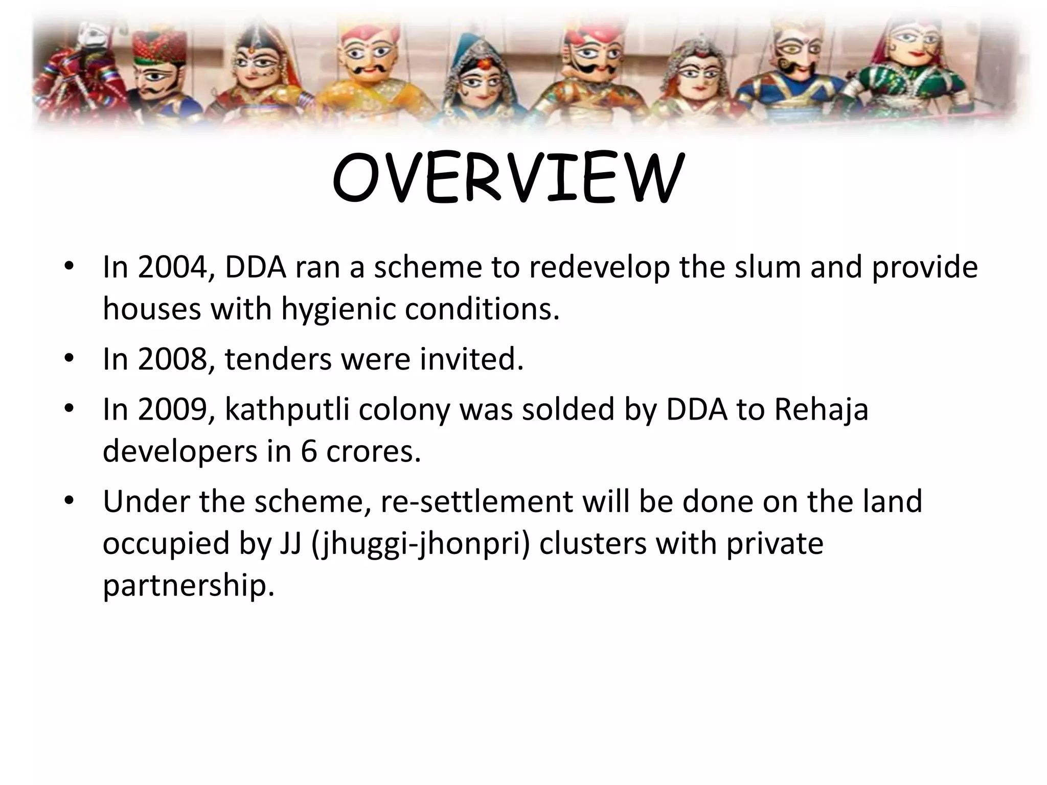 OVERVIEW
• In 2004, DDA ran a scheme to redevelop the slum and provide
houses with hygienic conditions.
• In 2008, tenders were invited.
• In 2009, kathputli colony was solded by DDA to Rehaja
developers in 6 crores.
• Under the scheme, re-settlement will be done on the land
occupied by JJ (jhuggi-jhonpri) clusters with private
partnership.
 