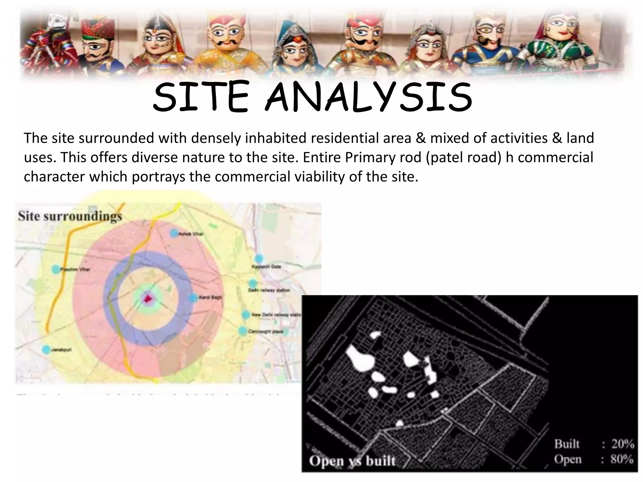 SITE ANALYSIS
The site surrounded with densely inhabited residential area & mixed of activities & land
uses. This offers diverse nature to the site. Entire Primary rod (patel road) h commercial
character which portrays the commercial viability of the site.
 