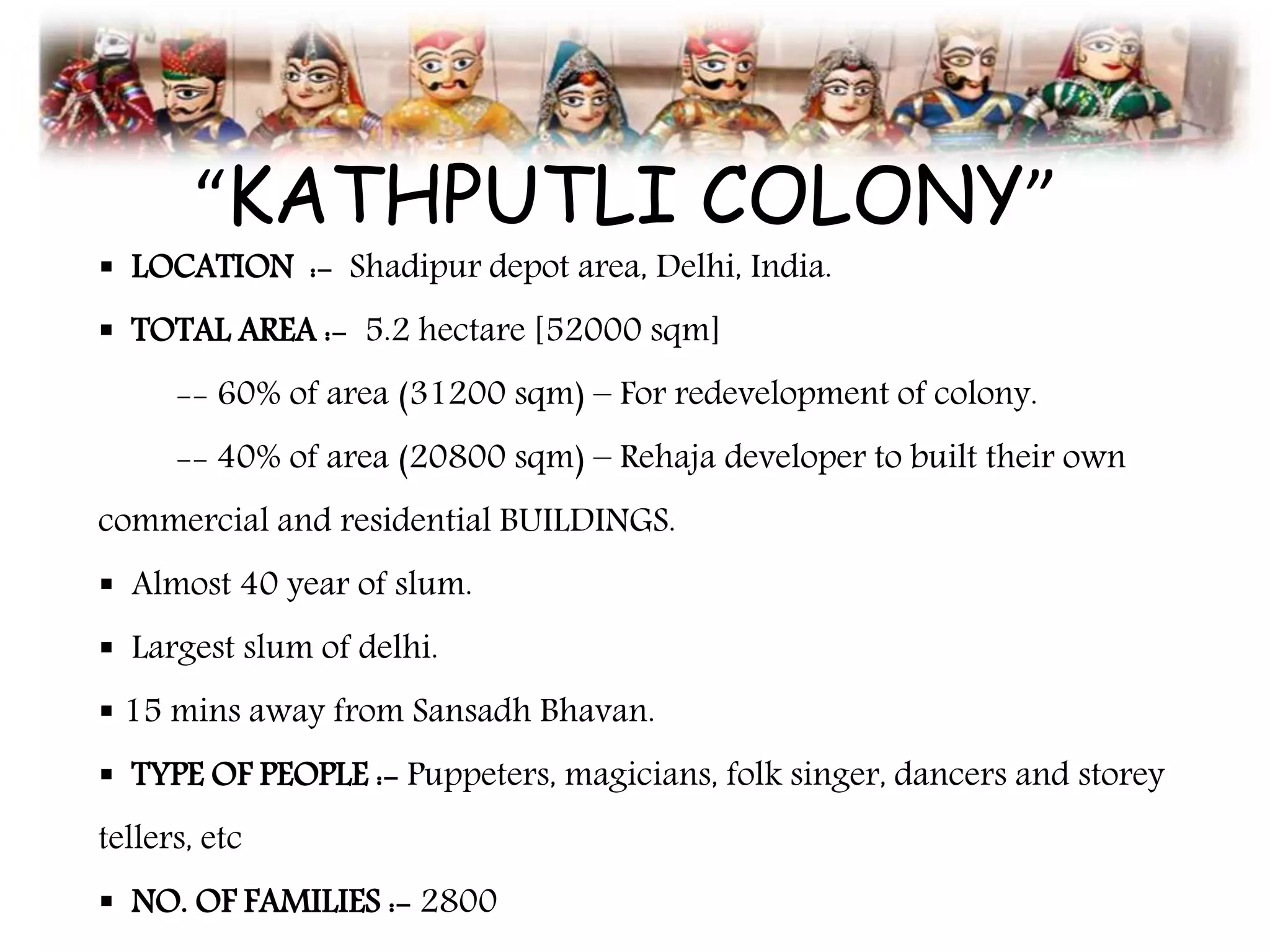 “KATHPUTLI COLONY”
 LOCATION :- Shadipur depot area, Delhi, India.
 TOTAL AREA :- 5.2 hectare [52000 sqm]
-- 60% of area (31200 sqm) – For redevelopment of colony.
-- 40% of area (20800 sqm) – Rehaja developer to built their own
commercial and residential BUILDINGS.
 Almost 40 year of slum.
 Largest slum of delhi.
 15 mins away from Sansadh Bhavan.
 TYPE OF PEOPLE :- Puppeters, magicians, folk singer, dancers and storey
tellers, etc
 NO. OF FAMILIES :- 2800
 