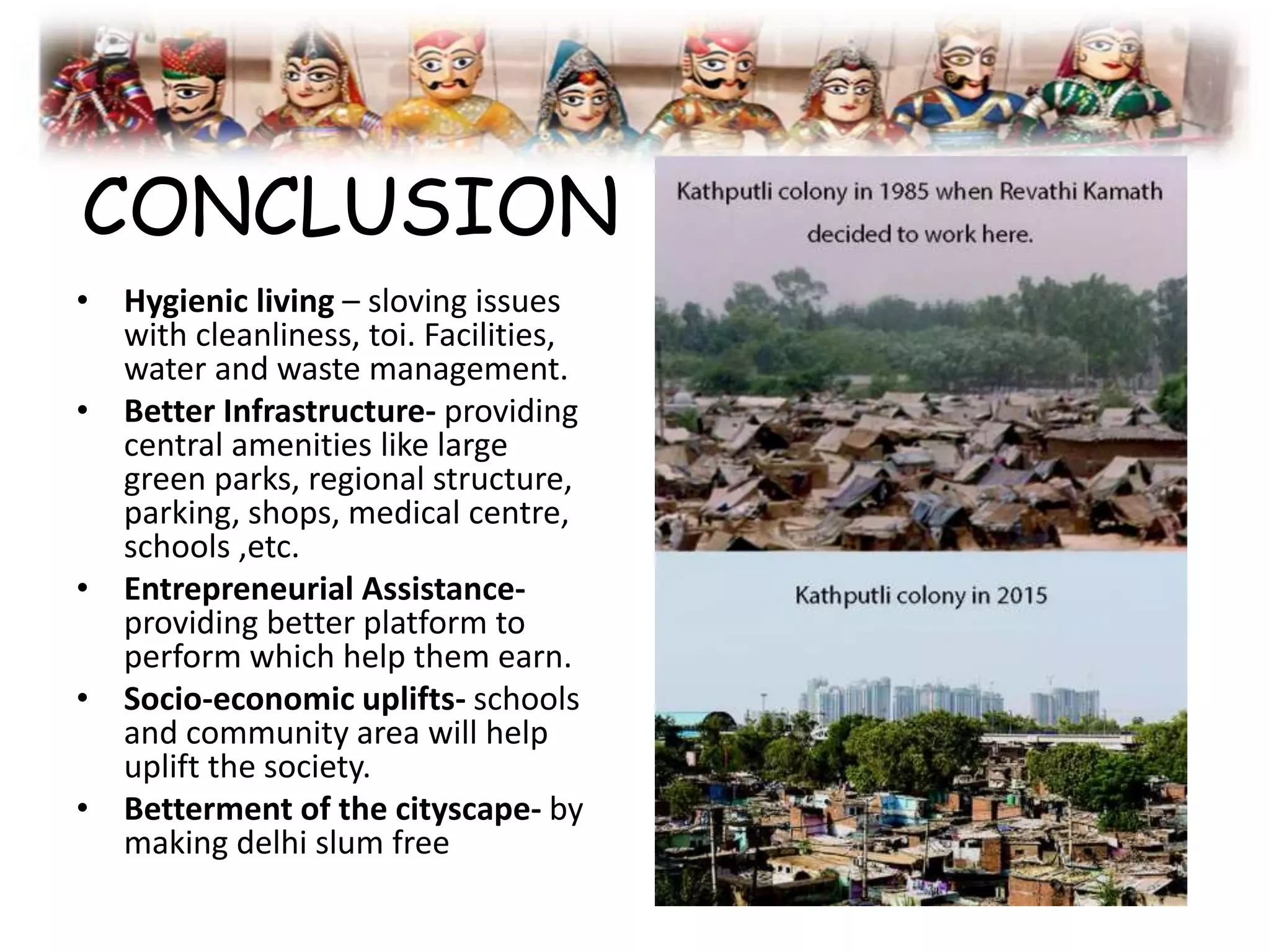 CONCLUSION
• Hygienic living – sloving issues
with cleanliness, toi. Facilities,
water and waste management.
• Better Infrastructure- providing
central amenities like large
green parks, regional structure,
parking, shops, medical centre,
schools ,etc.
• Entrepreneurial Assistance-
providing better platform to
perform which help them earn.
• Socio-economic uplifts- schools
and community area will help
uplift the society.
• Betterment of the cityscape- by
making delhi slum free
 