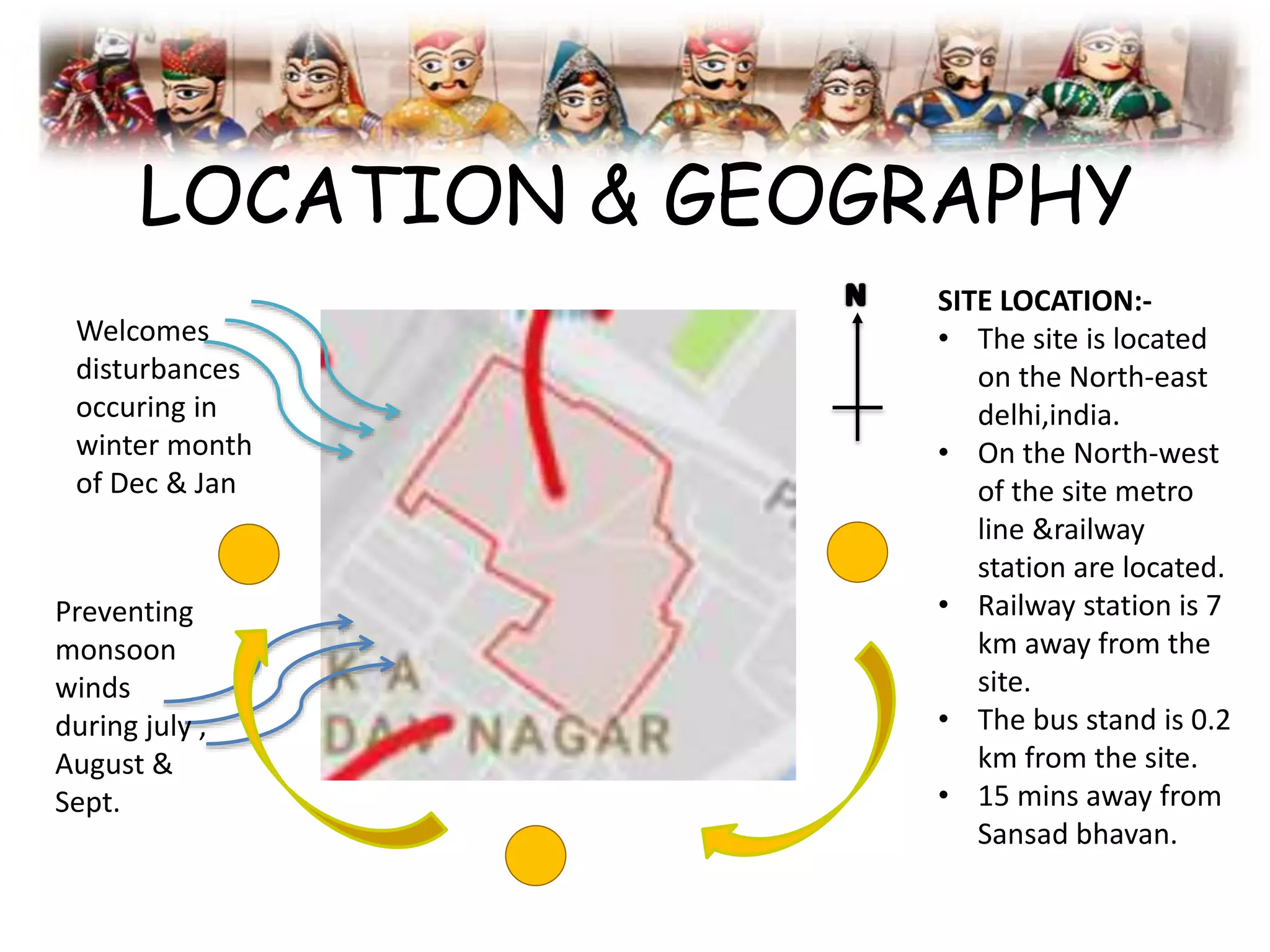 LOCATION & GEOGRAPHY
Welcomes
disturbances
occuring in
winter month
of Dec & Jan
Preventing
monsoon
winds
during july ,
August &
Sept.
SITE LOCATION:-
• The site is located
on the North-east
delhi,india.
• On the North-west
of the site metro
line &railway
station are located.
• Railway station is 7
km away from the
site.
• The bus stand is 0.2
km from the site.
• 15 mins away from
Sansad bhavan.
 