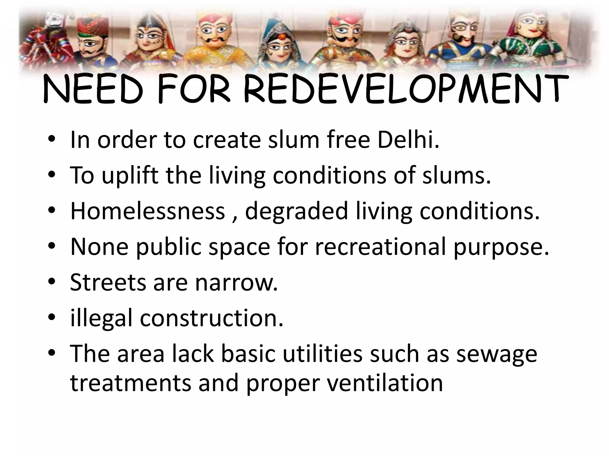 NEED FOR REDEVELOPMENT
• In order to create slum free Delhi.
• To uplift the living conditions of slums.
• Homelessness , degraded living conditions.
• None public space for recreational purpose.
• Streets are narrow.
• illegal construction.
• The area lack basic utilities such as sewage
treatments and proper ventilation
 