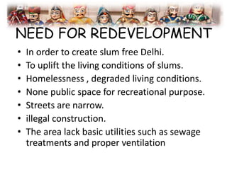 NEED FOR REDEVELOPMENT
• In order to create slum free Delhi.
• To uplift the living conditions of slums.
• Homelessness , degraded living conditions.
• None public space for recreational purpose.
• Streets are narrow.
• illegal construction.
• The area lack basic utilities such as sewage
treatments and proper ventilation
 