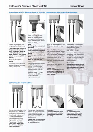 10
Connect a control cable to the
daisy chain input of the RCU.
The tightning torque for fixing
the connector must be 0.5 –
1.0 Nm (‘hand-tightened’).
The connector should be
thightened by hand only!
Please note: If the daisy
chain output is not used,
do not remove the daisy
chain termination.
For the daisy chain solution,
remove the daisy chain termi-
nation and attach control
cable to interconnect with the
daisy chain input of the sub-
sequent RCU.
Please note: Do not remove
the daisy chain termination
of last RCU device.
Connecting the control cables:
Important:
To remove the daisy chain
termination, only twist the
upper thumb wheel (near
the RCU).
Important:
Do not twist the lower
thumb wheel of the daisy
chain termination as this
may cause damage to the
RCU output socket.
Attaching the RCU (Remote Control Unit) for remote-controlled downtilt adjustment:
Push the attachment nut of the
RCU down towards the hou-
sing.
Place the RCU carefully over
the adjustment spindle, observ-
ing the correct alignment of the
RCU with regards to the anten-
na, i.e. the flat surfaces of the
attachment fixture on the
antenna side and those inside
the RCU housing must lie flat
against each other.
Push-up the RCU carefully to
the stop at the antenna.
Please note!
Do not twist the RCU during
attaching to the antenna, as
this may damage the adjust-
ment spindle.
Tighten the RCU attachment
nut using a torque-wrench;
wrench width = 41 mm,
min. torque = 15 Nm,
max. torque = 18 Nm.
Connect the RCU control cable
immediately after attachment of
the RCU. The tightening torque
for fixing the control cable con-
nector must be 0.5 – 1.0 Nm
(‘hand-tightened’).
Please note!
In cases where a mechanical
downtilt unit is installed, this
must not be set for a downtilt
of more than 14 degrees.
Clean the thread surface.
Apply the mounting-paste
evenly onto the full circumfe-
rence of the thread as illustra-
ted in the figure.
Note!
Avoid ingestion and contact
with eyes.
In case of contact with eyes
rinse thoroughly with plenty
of water and seek medical
advice.
Avoid long-term contact with
skin.
In case of contact with skin
wash off with soap and
water.
For further information please
read the ‘Safety data-sheet
(91/155 EEC), Anti-Seize
‘High-Tech’ Assembly Paste
different packing sizes’ by
company
WEICON GmbH & Co. KG,
Königsberger Str. 225,
D-48157 Münster,
http://www.weicon.de
Twist off the protective cap
completely from the antenna.
Check the proper function of
the phase shifter over the
entire adjustment range by
twisting the adjustment
wheel in such a way, that the
spindle moves completely in
and out.
Reset the downtilt to 0
degree.
Completely remove the black
adjustement wheel by simply
pulling it downwards.
Kathrein’s Remote Electrical Tilt Instructions
 