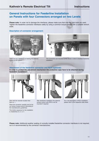 11
Kathrein’s Remote Electrical Tilt Instructions
General Instructions for Feederline Installation
on Panels with four Connectors arranged on two Levels
Please note: In order not to damage the interfaces, please make sure that only the right tools are used.
Tighten the feederline connector interfaces solely by using a common torque-wrench with a suitable wrench
width.
Attachment of the feederline connector and RCU (optional):
In order to protect the adjustment mechanism the protective caps have to be attached during
feederline installation!
Start with the rearside located inter-
face no. 1.
Place the connector carefully and fix the
nut using a torque-wrench (according to
the manufacturers guidelines).
The further sequence for the installation
is: feederlines no. 2, 3, 4.
After feederline installation the optional
remote control units (RCU) can be
mounted if required.
For a full description of RCU installation
please refer to the respective data sheet.
Please note: Additional weather sealing of correctly installed feederline connector interfaces is not required,
nor is it recommended by the connector manufacturers.
Description of connector arrangement:
There are four interfaces for feeding the antenna
located at the bottom.
The connectors are mounted at two levels in order to facilitate feederline
installation.
12
34
 