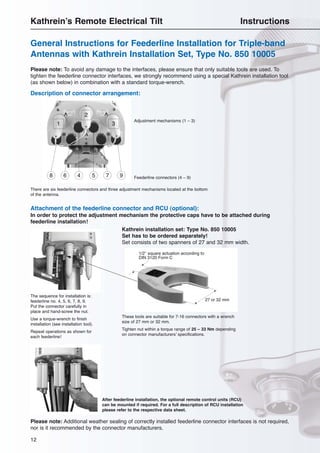 12
General Instructions for Feederline Installation for Triple-band
Antennas with Kathrein Installation Set, Type No. 850 10005
Kathrein’s Remote Electrical Tilt Instructions
Please note: Additional weather sealing of correctly installed feederline connector interfaces is not required,
nor is it recommended by the connector manufacturers.
Please note: To avoid any damage to the interfaces, please ensure that only suitable tools are used. To
tighten the feederline connector interfaces, we strongly recommend using a special Kathrein installation tool
(as shown below) in combination with a standard torque-wrench.
1
2
3
4 568 7 9
Description of connector arrangement:
Attachment of the feederline connector and RCU (optional):
In order to protect the adjustment mechanism the protective caps have to be attached during
feederline installation!
There are six feederline connectors and three adjustment mechanisms located at the bottom
of the antenna.
The sequence for installation is:
feederline no. 4, 5, 6, 7, 8, 9.
Put the connector carefully in
place and hand-screw the nut.
Use a torque-wrench to finish
installation (see installation tool).
Repeat operations as shown for
each feederline!
After feederline installation, the optional remote control units (RCU)
can be mounted if required. For a full description of RCU installation
please refer to the respective data sheet.
Adjustment mechanisms (1 – 3)
Feederline connectors (4 – 9)
Kathrein installation set: Type No. 850 10005
Set has to be ordered separately!
Set consists of two spanners of 27 and 32 mm width.
These tools are suitable for 7-16 connectors with a wrench
size of 27 mm or 32 mm.
Tighten nut within a torque range of 25 – 33 Nm depending
on connector manufacturers’ specifications.
27 or 32 mm
1/2″ square actuation according to
DIN 3120 Form C
 