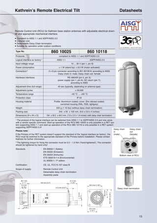 13
Kathrein’s Remote Electrical Tilt Datasheets
Daisy chain termination
134 mm (5.3″)
28.7 mm
(1.1″)
4.5 mm
(0.18″)
31.3 mm
(1.23″)
33.2 mm
(1.27″)
28.5mm
(1.1″)
59.5mm(2.34″)
49.5 mm (1.95″)
14.5 mm (0.57″)
9 mm
(0.35″)
∅18mm
(0.7″)
Type No. 860 10025 860 10118
Protocols compliant to AISG 1.1 and 3GPP/AISG 2.0
Logical interface ex factory 1)
AISG 1.1 3GPP/AISG 2.0
Input voltage range 10 ... 30 V (pin 1, pin 6)
Power consumption < 1 W (stand by); < 8.5 W (motor activated)
Connectors 2)
2 x 8 pin connector according to IEC 60130-9; according to AISG
Daisy chain in: male; Daisy chain out: female
Hardware interfaces RS 485A/B (pin 5, pin 3);
power supply (pin 1, pin 6); DC return (pin 7);
according to AISG
Adjustment time (full range) 40 sec (typically, depending on antenna type)
Adjustment cycles > 50,000
Temperature range –40 °C … +60 °C
Protection class IP 24
Housing material Profile: Aluminium coated; cover: Zinc diecast coated;
varnished housing (RAL 7035, lightgrey)
Weight 525 g (1.16 lbs) (without daisy chain termination)
Packing size 245 x 93 x 102 mm, (9.6 x 3.6 x 4 inches)
Dimensions (H x W x D) 194 x 59.5 x 49.5 mm, (7.6 x 2.3 x 1.9 inches) (with daisy chain termination)
Remote Control Unit (RCU) for Kathrein base station antennas with adjustable electrical down-
tilt and appropriate mechanical interface.
● Compliant to AISG 1.1 and 3GPP/AISG 2.0
● Compact size
● Detacheable Daisy Chain termination
● Suitable for operation under outdoor conditions
Daisy chain
in
(male)
Daisy chain
out
(female)
Bottom view of RCU
1)
The protocol of the logical interface can be switched from AISG 1.1 to 3GPP/AISG 2.0 and vice versa
with a vendor specific command. Start-up operation of the RCU 860 10025 is only possible in a RET sys-
tem supporting AISG 1.1 and start-up operation of the RCU 860 10118 is only possible in a RET system
supporting 3GPP/AISG 2.0!
Please note:
If the Primary of the RET system doesn’t support the standard of the ‘logical interface ex factory’, the
RCU must be switched to the appropriate standard of the Primary before installation. Please contact
Kathrein for further information.
2)
The tightning torque for fixing the connector must be 0.5 – 1.0 Nm (‘hand-tightened’). The connector
should be tightened by hand only!
Standards EN 60950-1 (Safety)
EN 55022 (Emission)
EN 55024 (Immunity)
ETS 300019-1-4 (Environmental)
UL 60950-1; 1st edition
Certification: CE, UL, FCC15.107 class B
Scope of supply: Remote Control Unit
Detachable daisy chain termination
Assembly paste
 