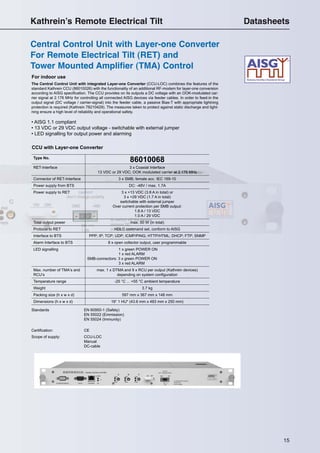 1515
For indoor use
CCU with Layer-one Converter
Type No.
86010068
RET-Interface 3 x Coaxial Interface
13 VDC or 29 VDC; OOK modulated carrier at 2.176 MHz
Connector of RET-Interface 3 x SMB; female acc. IEC 169-10
Power supply from BTS DC: -48V / max. 1.7A
Power supply to RET 3 x +13 VDC (3.8 A in total) or
3 x +29 VDC (1.7 A in total)
switchable with external jumper
Over current protection per SMB output:
1.8 A / 13 VDC
1.0 A / 29 VDC
Total output power max. 50 W (in total)
Protocol to RET HDLC command set, conform to AISG
Interface to BTS PPP; IP; TCP; UDP; ICMP/PING; HTTP/HTML; DHCP; FTP; SNMP
Alarm Interface to BTS 8 x open collector output, user programmable
LED signalling 1 x green POWER ON
1 x red ALARM
SMB-connectors: 3 x green POWER ON
3 x red ALARM
Max. number of TMA‘s and
RCU‘s
max. 1 x DTMA and 9 x RCU per output (Kathrein devices)
depending on system conﬁguration
Temperature range -25 °C ... +55 °C ambient temperature
Weight 3.7 kg
Packing size (h x w x d) 597 mm x 367 mm x 148 mm
Dimensions (h x w x d) 19“ 1 HU* (43.6 mm x 483 mm x 250 mm)
Standards EN 60950-1 (Safety)
EN 55022 (Emmission)
EN 55024 (Immunity)
Certiﬁcation: CE
Scope of supply: CCU-LOC
Manual
DC-cable
The Central Control Unit with integrated Layer-one Converter (CCU-LOC) combines the features of the
standard Kathrein CCU (86010026) with the functionality of an additional RF-modem for layer-one conversion
according to AISG speciﬁcation. The CCU provides on its outputs a DC voltage with an OOK-modulated car-
rier signal at 2.176 MHz for controlling all connected AISG devices via feeder cables. In order to feed-in the
output signal (DC voltage / carrier-signal) into the feeder cable, a passive Bias-T with appropriate lightning
protection is required (Kathrein 78210429). The measures taken to protect against static discharge and light-
ning ensure a high level of reliability and operational safety.
• AISG 1.1 compliant
• 13 VDC or 29 VDC output voltage - switchable with external jumper
• LED signalling for output power and alarming
Central Control Unit with Layer-one Converter
For Remote Electrical Tilt (RET) and
Tower Mounted Amplifier (TMA) Control
Kathrein’s Remote Electrical Tilt Datasheets
 